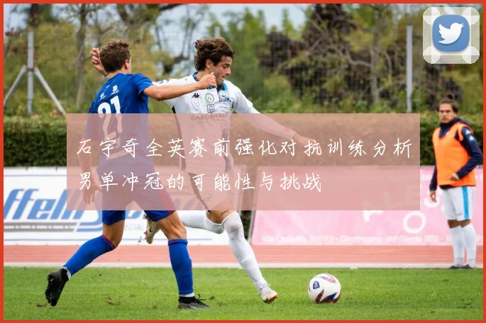 石宇奇全英赛前强化对抗训练分析男单冲冠的可能性与挑战